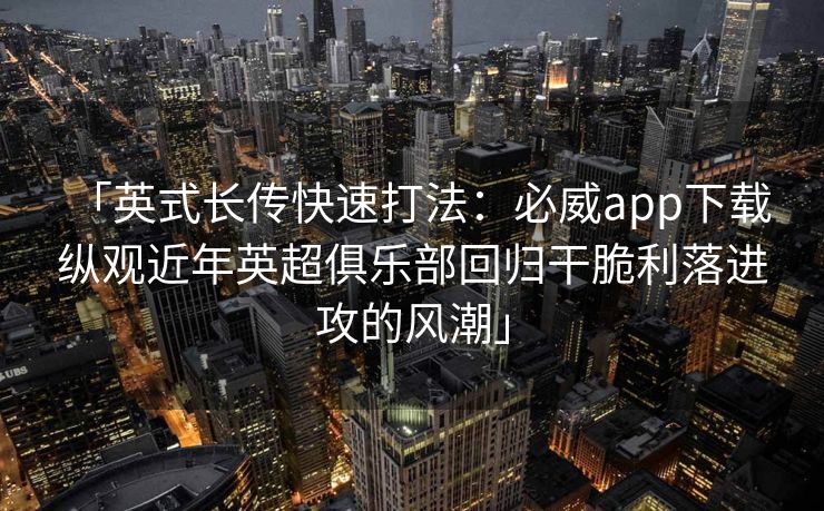 「英式长传快速打法：必威app下载 纵观近年英超俱乐部回归干脆利落进攻的风潮」