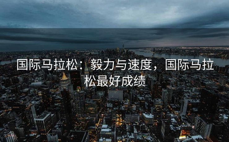 国际马拉松：毅力与速度，国际马拉松最好成绩