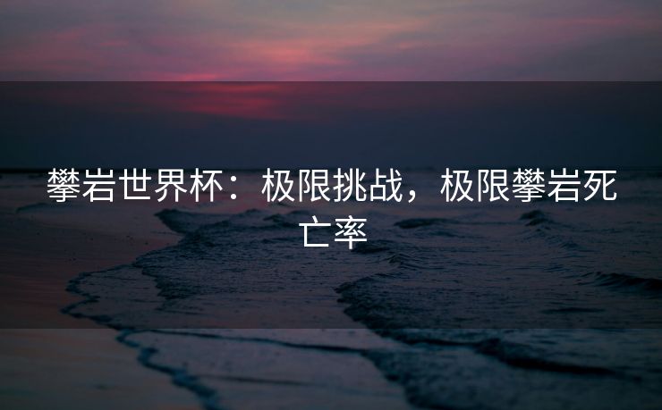 攀岩世界杯：极限挑战，极限攀岩死亡率