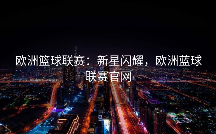 欧洲篮球联赛：新星闪耀，欧洲蓝球联赛官网