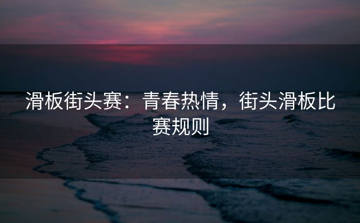 滑板街头赛：青春热情，街头滑板比赛规则